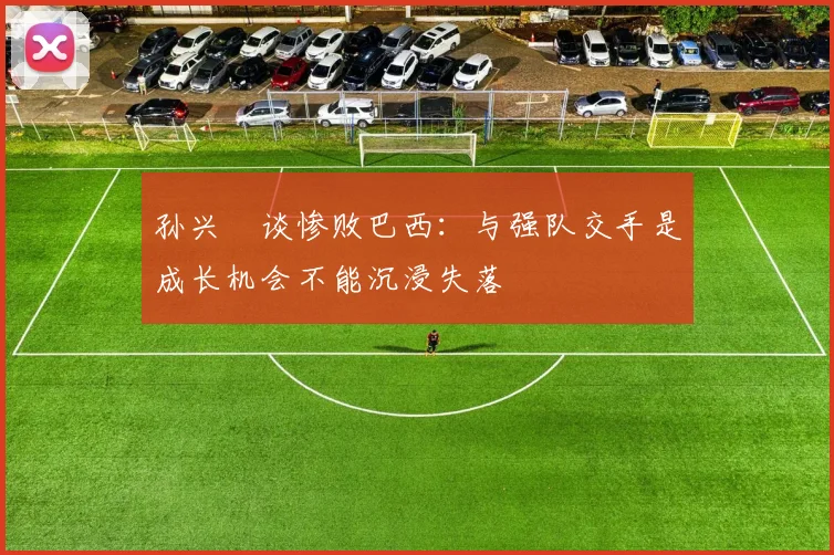 孙兴慜谈惨败巴西：与强队交手是成长机会不能沉浸失落
