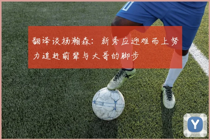 翻译谈杨瀚森：新秀应迎难而上努力追赶前辈与大哥的脚步