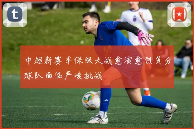 中超新赛季保级大战愈演愈烈负分球队面临严峻挑战