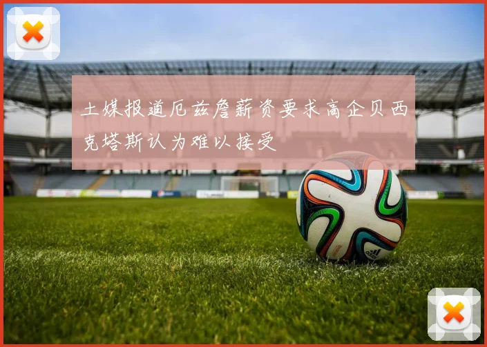 土媒报道厄兹詹薪资要求高企贝西克塔斯认为难以接受