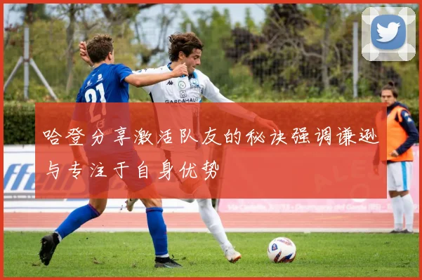 哈登分享激活队友的秘诀强调谦逊与专注于自身优势
