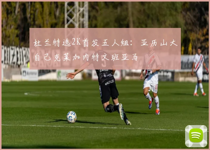 杜兰特选2K首发五人组：亚历山大自己克莱加内特文班亚马