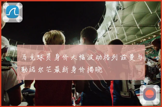 马竞球员身价大幅波动格列兹曼与勒诺尔芒最新身价揭晓