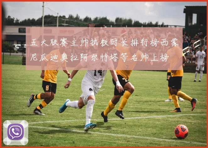 五大联赛主帅执教时长排行榜西蒙尼瓜迪奥拉阿尔特塔等名帅上榜