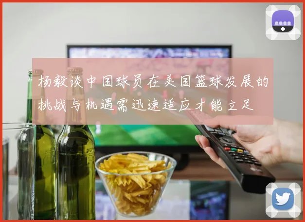杨毅谈中国球员在美国篮球发展的挑战与机遇需迅速适应才能立足