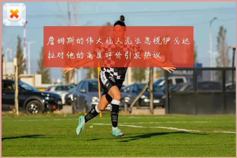 詹姆斯的伟大让人无法忽视伊戈达拉对他的高度评价引发热议