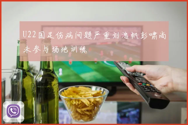 U22国足伤病问题严重刘浩帆彭啸尚未参与场地训练