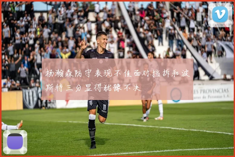 杨瀚森防守表现不佳面对挡拆和波斯特三分显得犹豫不决