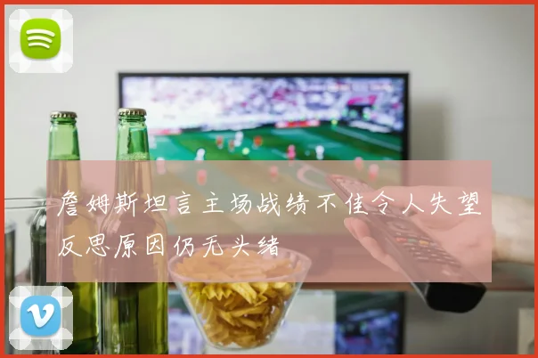 詹姆斯坦言主场战绩不佳令人失望反思原因仍无头绪